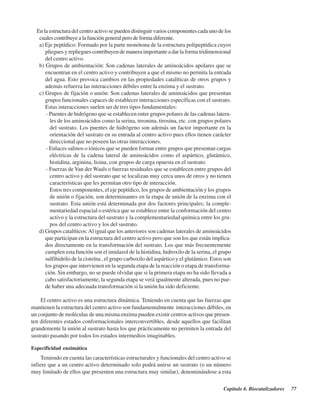 Capítulo 6. Biocatalizadores 77
En la estructura del centro activo se pueden distinguir varios componentes cada uno de los
cuales contribuye a la función general pero de forma diferente.
a) Eje peptídico: Formado por la parte monótona de la estructura polipeptídica cuyos
pliegues y repliegues contribuyen de manera importante a dar la forma tridimensional
del centro activo.
b) Grupos de ambientación: Son cadenas laterales de aminoácidos apolares que se
encuentran en el centro activo y contribuyen a que el mismo no permita la entrada
del agua. Esto provoca cambios en las propiedades catalíticas de otros grupos y
además refuerza las interacciones débiles entre la enzima y el sustrato.
c) Grupos de fijación o unión: Son cadenas laterales de aminoácidos que presentan
grupos funcionales capaces de establecer interacciones específicas con el sustrato.
Estas interacciones suelen ser de tres tipos fundamentales:
- Puentes de hidrógeno que se establecen entre grupos polares de las cadenas latera-
les de los aminoácidos como la serina, treonina, tirosina, etc. con grupos polares
del sustrato. Los puentes de hidrógeno son además un factor importante en la
orientación del sustrato en su entrada al centro activo pues ellos tienen carácter
direccional que no poseen las otras interacciones.
- Enlaces salinos o iónicos que se pueden formar entre grupos que presentan cargas
eléctricas de la cadena lateral de aminoácidos como el aspártico, glutámico,
histidina, arginina, lisina, con grupos de carga opuesta en el sustrato.
- Fuerzas de Van der Waals o fuerzas residuales que se establecen entre grupos del
centro activo y del sustrato que se localizan muy cerca unos de otros y no tienen
características que les permitan otro tipo de interacción.
Estos tres componentes, el eje peptídico, los grupos de ambientación y los grupos
de unión o fijación, son determinantes en la etapa de unión de la enzima con el
sustrato. Esta unión está determinada por dos factores principales; la comple-
mentariedad espacial o estérica que se establece entre la conformación del centro
activo y la estructura del sustrato y la complementariedad química entre los gru-
pos del centro activo y los del sustrato.
d) Grupos catalíticos:Al igual que los anteriores son cadenas laterales de aminoácidos
que participan en la estructura del centro activo pero que son los que están implica-
dos directamente en la transformación del sustrato. Los que más frecuentemente
cumplen esta función son el imidazol de la histidina, hidroxilo de la serina, el grupo
sulfihidrilo de la cisteína , el grupo carboxilo del aspártico y el glutámico. Estos son
los grupos que intervienen en la segunda etapa de la reacción o etapa de transforma-
ción. Sin embargo, no se puede olvidar que si la primera etapa no ha sido llevada a
cabo satisfactoriamente, la segunda etapa se verá igualmente alterada, pues no pue-
de haber una adecuada transformación si la unión ha sido deficiente.
El centro activo es una estructura dinámica. Teniendo en cuenta que las fuerzas que
mantienen la estructura del centro activo son fundamentalmente interacciones débiles, en
un conjunto de moléculas de una misma enzima pueden existir centros activos que presen-
ten diferentes estados conformacionales interconvertibles, desde aquellos que facilitan
grandemente la unión al sustrato hasta los que prácticamente no permiten la entrada del
sustrato pasando por todos los estados intermedios imaginables.
Especificidad enzimática
Teniendo en cuenta las características estructurales y funcionales del centro activo se
infiere que a un centro activo determinado solo podrá unirse un sustrato (o un número
muy limitado de ellos que presenten una estructura muy similar), denominándose a esta
http://MedicoModerno.Blogspot.com
 