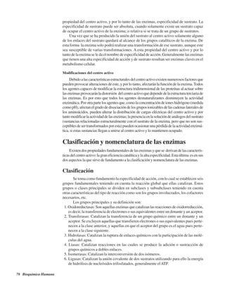 78 Bioquímica Humana
propiedad del centro activo, y por lo tanto de las enzimas, especificidad de sustrato. La
especificidad de sustrato puede ser absoluta, cuando solamente existe un sustrato capaz
de ocupar el centro activo de la enzima; o relativa si se trata de un grupo de sustratos.
Una vez que se ha producido la unión del sustrato al centro activo solamente alguno
de los enlaces del sustrato quedará al alcance de los grupos catalíticos de la enzima. De
esta forma la enzima solo podrá realizar una transformación de ese sustrato, aunque este
sea susceptible de varias transformaciones. A esta propiedad del centro activo y por lo
tanto de la enzima se le da el nombre de especificidad de acción. Generalmente las enzimas
que tienen una alta especificidad de acción y de sustrato resultan ser enzimas claves en el
metabolismo celular.
Modificaciones del centro activo
Debidoalascaracterísticasestructuralesdelcentroactivoexistennumerososfactoresque
pueden provocar alteraciones de este, y por lo tanto, afectarán la función de la enzima.Todos
los agentes capaces de modificar la estructura tridimensional de las proteínas al actuar sobre
lasenzimasprovocaránladistorsión delcentroactivoquedependedelaestructuraterciariade
las enzimas. Es por esto que todos los agentes desnaturalizantes disminuyen la actividad
enzimática.Porotrapartelosagentesque,comolaconcentracióndeioneshidrógeno(medida
comopH),afectanelgradodedisociacióndelosgruposionizablesdelascadenaslateralesde
los aminoácidos, pueden alterar la distribución de cargas eléctricas del centro activo y por
tantomodificarlaactividaddelasenzimas;lapresenciaenlasolucióndeanálogosdelsustrato
(sustancias relacionadas estructuralmente con el sustrato de la enzima, pero que no son sus-
ceptiblesdesertransformadosporesta)puedenocasionarunapérdidadelaactividadenzimá-
tica, si estas sustancias llegan a unirse al centro activo y lo mantienen ocupado.
Clasificación y nomenclatura de las enzimas
Existendospropiedadesfundamentalesdelasenzimasyquese derivandelascaracterís-
ticasdelcentroactivo:lagraneficienciacatalíticaylaaltaespecificidad.Estaúltima esensus
dos aspectos la que sirve de fundamento a la clasificación y nomenclatura de las enzimas.
Clasificación
Se toma como fundamento la especificidad de acción, con lo cual se establecen seis
grupos fundamentales teniendo en cuenta la reacción global que ellas catalizan. Estos
grupos o clases principales se dividen en subclases y subsubclases teniendo en cuenta
otras características del tipo de reacción como son los grupos involucrados, los cofactores
necesarios, etc.
Los grupos principales y su definición son:
1. Oxidoreductasas: Son aquellas enzimas que catalizan las reacciones de oxidorreducción,
es decir, la transferencia de electrones o sus equivalentes entre un donante y un aceptor.
2. Transferasas: Catalizan la transferencia de un grupo químico entre un donante y un
aceptor. Se excluyen aquellas que transfieren electrones o sus equivalentes pues perte-
necen a la clase anterior, y aquellas en que el aceptor del grupo es el agua pues perte-
necen a la clase siguiente.
3. Hidrolasas: Catalizan la ruptura de enlaces químicos con la participación de las molé-
culas del agua.
4. Liasas: Catalizan reacciones en las cuales se produce la adición o sustracción de
grupos químicos a dobles enlaces.
5. Isomerasas: Catalizan la interconversión de dos isómeros.
6. Ligasas: Catalizan la unión covalente de dos sustratos utilizando para ello la energía
de hidrólisis de nucleósidos trifosfatados, generalmente elATP.
http://MedicoModerno.Blogspot.com
 