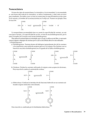 Capítulo 6. Biocatalizadores 79
Nomenclatura
Existen dos tipos de nomenclatura: la sistemática y la recomendada. La recomendada
es una forma abreviada de la sistemática, se utiliza comúnmente y sobre todo en textos
para estudiantes. En ambos casos se tiene en cuenta tanto la especificidad de acción como
la de sustrato y el nombre de la enzima termina en el sufijo asa. Veamos un ejemplo. Para
la reacción:
La nomenclatura recomendada tiene en cuenta la especificidad de sustrato, en este
caso para el lactato, y la especificidad de acción, se trata de una deshidrogenación, por lo
tanto el nombre de la enzima sería lactato deshidrogenasa.
Parautilizarlanomenclaturarecomendada,queeslaqueseutilizaenestelibro,esnecesario
conocer algunos subgrupos de enzimas por lo cual se describirán ahora los más utilizados.
1.Oxidoreductasas:
a) Deshidrogenasas : Sustraen átomos de hidrógeno (generalmente dos) de los sustratos
y los transfieren a una molécula aceptora que no es el oxígeno. En el primer caso se
trata de la succínico deshidrogenasa en el segundo de la málico deshidrogenasa.
b) Oxidasas: Oxidan los sustratos utilizando el oxígeno como aceptor de electrones.
Esta reacción la cataliza la aminoácido oxidasa.
c) Hidroxilasas: Catalizan la introducción de funciones hidroxilo en sus sustratos uti-
lizando oxígeno molecular como donante.
Esta reacción es catalizada por la fenilalanina hidroxilasa.
http://MedicoModerno.Blogspot.com
 