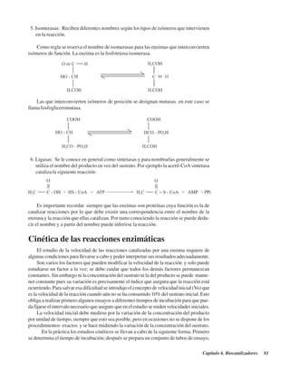 Capítulo 6. Biocatalizadores 81
5. Isomerasas: Reciben diferentes nombres según los tipos de isómeros que intervienen
en la reacción.
Como regla se reserva el nombre de isomerasas para las enzimas que interconvierten
isómeros de función. La enzima es la fosfotriosa isomerasa.
Las que interconvierten isómeros de posición se designan mutasas. en este caso se
llama fosfogliceromutasa.
6. Ligasas: Se le conoce en general como sintetasas y para nombrarlas generalmente se
utiliza el nombre del producto en vez del sustrato. Por ejemplo la acetil-CoA sintetasa
cataliza la siguiente reacción:
Es importante recordar siempre que las enzimas son proteínas cuya función es la de
catalizar reacciones por lo que debe existir una correspondencia entre el nombre de la
enzima y la reacción que ellas catalizan. Por tanto conociendo la reacción se puede dedu-
cir el nombre y a partir del nombre puede inferirse la reacción.
Cinética de las reacciones enzimáticas
El estudio de la velocidad de las reacciones catalizadas por una enzima requiere de
algunas condiciones para llevarse a cabo y poder interpretar sus resultados adecuadamente.
Son varios los factores que pueden modificar la velocidad de la reacción y solo puede
estudiarse un factor a la vez; se debe cuidar que todos los demás factores permanezcan
constantes. Sin embargo ni la concentración del sustrato ni la del producto se puede mante-
ner constante pues su variación es precisamente el índice que asegura que la reacción está
ocurriendo. Para salvar esa dificultad se introdujo el concepto de velocidad inicial (Vo) que
es la velocidad de la reacción cuando aún no se ha consumido 10% del sustrato inicial. Esto
obliga a realizar primero algunos ensayos a diferentes tiempos de incubación para que pue-
da fijarse el intervalo necesario que asegure que en el estudio se miden velocidades iniciales.
La velocidad inicial debe medirse por la variación de la concentración del producto
por unidad de tiempo, siempre que esto sea posible, pero en ocasiones no se dispone de los
procedimientos exactos y se hace midiendo la variación de la concentración del sustrato.
En la práctica los estudios cinéticos se llevan a cabo de la siguiente forma. Primero
se determina el tiempo de incubación; después se prepara un conjunto de tubos de ensayo,
http://MedicoModerno.Blogspot.com
 