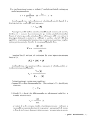 Capítulo 6. Biocatalizadores 83
2. La transformación del sustrato en producto (P) con la liberación de la enzima y que
resulta la etapa más lenta.
Como la segunda etapa es el paso limitante, la velocidad de la reacción depende de la
descomposición del complejo ES según la ecuación:
No siempre es posible medir la concentración de ES en cada momento de la reacción,
debido a esto es necesario deducir una ecuación que permita calcular la velocidad en
función de variables que puedan ser medidas. Como la formación de ES es reversible y se
descompone lentamente en producto, se establecerá un equilibrio entre E, S y ES. Este
equilibrio se caracteriza cuantitativamente por una constante de disociación del complejo
enzima sustrato, que recibe el nombre de constante de Michaellis (Km).
La enzima libre (E) será igual a la enzima total (Et) menos la que se encuentra en
forma de ES.
Combinando todas estas ecuaciones se llega a la ecuación de velocidad, también co-
nocida como ecuación de Michaellis.
En esta ecuación cabe considerar tres condiciones:
a) cuando [S] >>> Km, el denominador Km + [S] es casi igual a [S] y simplificando
obtenemos:
b) Cuando [S] << Km, el valor del denominador será prácticamente igual a Km y la
ecuación se transforma en:
el cociente de las dos constantes Vm/Km es también una constante y por lo tanto la
velocidad de la reacción es directamente proporcional a la concentración de sustrato
o, dicho de otra forma, es de primer orden con respecto a la concentración de sustrato.
http://MedicoModerno.Blogspot.com
 