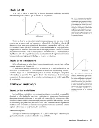 Capítulo 6. Biocatalizadores 85
Efecto del pH
Si se varía el pH de la solución y se utilizan diferentes soluciones buffers se
obtendrá una gráfica como la que se muestra en la figura 6.9.
Fig. 6.9. La representación de la veloci-
dad de la reacción en función de la con-
centración de iones hidrógeno (expresa-
da en valores de pH) tiene una forma
acampanada. El pH óptimo define el va-
lor de la velocidad máxima de la reac-
ción en esas condiciones.Aambos lados
del pH óptimo la velocidad decrece; pri-
mero por modificación en el grado de di-
sociación de los grupos del centro activo
y más alejado por la desnaturalización de
la proteína enzimática.
Fig. 6.10. La velocidad de la reacción al
modificar la temperatura tiene un com-
portamiento muy peculiar. En la primera
fase la velocidad aumenta considerable-
mente, pero pasado cierto valor de tem-
peratura la velocidad decae bruscamen-
te. La primera fase se debe al aumento de
la energía cinética de las moléculas que
incrementa el número de choques efecti-
vos. La segunda fase se produce por la
desnaturalización de la proteína
enzimática.
Como se observa la curva tiene una forma acampanada con una zona central
estrecha que se corresponde con los mayores valores de la velocidad. Al valor de pH
donde se obtiene la mayor velocidad se le denomina pH óptimo. Esta gráfica se expli-
ca teniendo en cuenta que el pH modifica el estado de disociación de los grupos quími-
cos presentes en la enzima, en el sustrato, en el complejo enzima sustrato y con ello
puede modificarse unas veces la unión y otras la transformación. Avalores extremos
de pH (cerca de 0 o de 14) puede producirse desnaturalización de la proteína enzimática
lo que contribuye a la poca actividad que se observa en esta zona.
Efecto de la temperatura
Si los tubos de ensayo se incuban a temperaturas diferentes nos dará una gráfica
como se muestra en la figura 6.10.
El aumento de la temperatura refleja un aumento de la energía cinética de las
moléculas lo cual favorece la colisión entre las moléculas de enzima y sustrato.
Mientras mayor sea la temperatura mayor es el número de choques y mayor la
velocidad de la reacción. Pero a partir de un valor determinado de temperatura
comienza la desnaturalización de la proteína enzimática y de este modo la pérdida
de la actividad.
Inhibición enzimática
Efecto de los inhibidores
Los inhibidores enzimáticos son sustancias que tienen en común la propiedad de
disminuir la velocidad de las reacciones catalizadas por las enzimas. Se distinguen
dos tipos generales de inhibición, la reversible y la irreversible. En la forma reversible
el inhibidor forma con la enzima un complejo enzima-inhibidor (EI) unido por fuerzas
no covalentes y que por lo tanto puede disociarse. En la forma irreversible se producen
modificaciones covalentes de la enzima que no pueden eliminarse fácilmente. En este
capítulo solo se trata de los primeros, los reversibles.
Inhibición competitiva
Este tipo de inhibición que se presenta en la gráfica de la figura 6.11 en la que
aparecen también los resultados obtenidos sin el inhibidor.
http://MedicoModerno.Blogspot.com
 