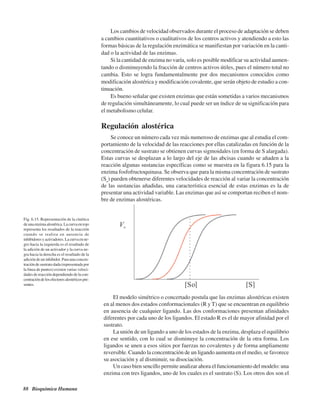 88 Bioquímica Humana
Fig. 6.15. Representación de la cinética
deunaenzimaalostérica.Lacurvaenrojo
representa los resultados de la reacción
cuando se realiza en ausencia de
inhibidoresyactivadores.Lacurvaenne-
gro hacia la izquierda es el resultado de
la adición de un activador y la curva ne-
gra hacia la derecha es el resultado de la
adición de un inhibidor. Para una concen-
tración de sustrato dada (representada por
la línea de puntos) existen varias veloci-
dades de reacción dependiendo de la con-
centracióndelosefectoresalostéricospre-
sentes.
Los cambios de velocidad observados durante el proceso de adaptación se deben
a cambios cuantitativos o cualitativos de los centros activos y atendiendo a esto las
formas básicas de la regulación enzimática se manifiestan por variación en la canti-
dad o la actividad de las enzimas.
Si la cantidad de enzima no varía, solo es posible modificar su actividad aumen-
tando o disminuyendo la fracción de centros activos útiles, pues el número total no
cambia. Esto se logra fundamentalmente por dos mecanismos conocidos como
modificación alostérica y modificación covalente, que serán objeto de estudio a con-
tinuación.
Es bueno señalar que existen enzimas que están sometidas a varios mecanismos
de regulación simultáneamente, lo cual puede ser un índice de su significación para
el metabolismo celular.
Regulación alostérica
Se conoce un número cada vez más numeroso de enzimas que al estudia el com-
portamiento de la velocidad de las reacciones por ellas catalizadas en función de la
concentración de sustrato se obtienen curvas sigmoidales (en forma de S alargada).
Estas curvas se desplazan a lo largo del eje de las abcisas cuando se añaden a la
reacción algunas sustancias específicas como se muestra en la figura 6.15 para la
enzima fosfofructoquinasa. Se observa que para la misma concentración de sustrato
(So
) pueden obtenerse diferentes velocidades de reacción al variar la concentración
de las sustancias añadidas, una característica esencial de estas enzimas es la de
presentar una actividad variable. Las enzimas que así se comportan reciben el nom-
bre de enzimas alostéricas.
El modelo simétrico o concertado postula que las enzimas alostéricas existen
en al menos dos estados conformacionales (R y T) que se encuentran en equilibrio
en ausencia de cualquier ligando. Las dos conformaciones presentan afinidades
diferentes por cada uno de los ligandos. El estado R es el de mayor afinidad por el
sustrato.
La unión de un ligando a uno de los estados de la enzima, desplaza el equilibrio
en ese sentido, con lo cual se disminuye la concentración de la otra forma. Los
ligandos se unen a esos sitios por fuerzas no covalentes y de forma ampliamente
reversible. Cuando la concentración de un ligando aumenta en el medio, se favorece
su asociación y al disminuir, su disociación.
Un caso bien sencillo permite analizar ahora el funcionamiento del modelo: una
enzima con tres ligandos, uno de los cuales es el sustrato (S). Los otros dos son el
http://MedicoModerno.Blogspot.com
 