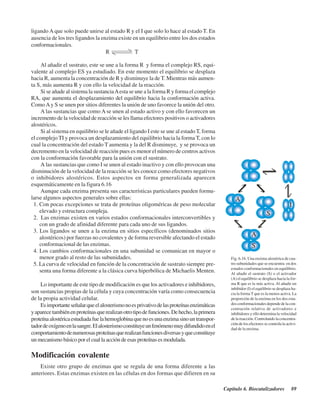 Capítulo 6. Biocatalizadores 89
ligando A que solo puede unirse al estado R y el I que solo lo hace al estado T. En
ausencia de los tres ligandos la enzima existe en un equilibrio entre los dos estados
conformacionales.
Fig. 6.16. Una enzima alostérica de cua-
tro subunidades que se encuentra en dos
estados conformacionales en equilibrio.
Al añadir el sustrato (S) o el activador
(A) el equilibrio se desplaza hacia la for-
ma R que es la más activa. Al añadir un
inhibidor (I) el equilibrio se desplaza ha-
cia la forma T que es la menos activa. La
proporción de la enzima en los dos esta-
dos conformacionales depende de la con-
centración relativa de activadores e
inhibidores y ello determina la velocidad
de la reacción. Controlando la concentra-
ción de los efectores se controla la activi-
dad de la enzima.
Al añadir el sustrato, este se une a la forma R y forma el complejo RS, equi-
valente al complejo ES ya estudiado. En este momento el equilibrio se desplaza
hacia R, aumenta la concentración de R y disminuye la de T. Mientras más aumen-
ta S, más aumenta R y con ello la velocidad de la reacción.
Si se añade al sistema la sustanciaAesta se une a la forma R y forma el complejo
RA, que aumenta el desplazamiento del equilibrio hacia la conformación activa.
ComoAy S se unen por sitios diferentes la unión de uno favorece la unión del otro.
A las sustancias que como A se unen al estado activo y con ello favorecen un
incremento de la velocidad de reacción se les llama efectores positivos o activadores
alostéricos.
Si al sistema en equilibrio se le añade el ligando I este se une al estado T, forma
el complejo TI y provoca un desplazamiento del equilibrio hacia la forma T, con lo
cual la concentración del estado T aumenta y la del R disminuye, y se provoca un
decremento en la velocidad de reacción pues es menor el número de centros activos
con la conformación favorable para la unión con el sustrato.
A las sustancias que como I se unen al estado inactivo y con ello provocan una
disminución de la velocidad de la reacción se les conoce como efectores negativos
o inhibidores alostéricos. Estos aspectos en forma generalizada aparecen
esquemáticamente en la figura 6.16
Aunque cada enzima presenta sus características particulares pueden formu-
larse algunos aspectos generales sobre ellas:
1. Con pocas excepciones se trata de proteínas oligoméricas de peso molecular
elevado y estructura compleja.
2. Las enzimas existen en varios estados conformacionales interconvertibles y
con un grado de afinidad diferente para cada uno de sus ligandos.
3. Los ligandos se unen a la enzima en sitios específicos (denominados sitios
alostéricos) por fuerzas no covalentes y de forma reversible afectando el estado
conformacional de las enzimas.
4. Los cambios conformacionales en una subunidad se comunican en mayor o
menor grado al resto de las subunidades.
5. La curva de velocidad en función de la concentración de sustrato siempre pre-
senta una forma diferente a la clásica curva hiperbólica de Michaelis Menten.
Lo importante de este tipo de modificación es que los activadores e inhibidores,
son sustancias propias de la célula y cuya concentración varía como consecuencia
de la propia actividad celular.
Esimportanteseñalarqueelalosterismonoesprivativodelasproteínasenzimáticas
yaparecetambiénenproteínasquerealizanotrotipodefunciones.Dehecho,laprimera
proteínaalostéricaestudiadafuelahemoglobinaquenoesunaenzimasinountranspor-
tadordeoxígenoenlasangre.Elalosterismoconstituyeunfenómenomuydifundidoenel
comportamientodenumerosasproteínasquerealizanfuncionesdiversasyqueconstituye
un mecanismo básico por el cual la acción de esas proteínas es modulada.
Modificación covalente
Existe otro grupo de enzimas que se regula de una forma diferente a las
anteriores. Estas enzimas existen en las células en dos formas que difieren en su
http://MedicoModerno.Blogspot.com
 