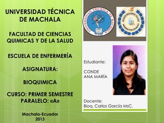 UNIVERSIDAD TÉCNICA
DE MACHALA
FACULTAD DE CIENCIAS
QUIMICAS Y DE LA SALUD
ESCUELA DE ENFERMERÍA
Estudiante:

ASIGNATURA:
BIOQUIMICA
CURSO: PRIMER SEMESTRE
PARALELO: «A»
Machala-Ecuador
2013

CONDE
ANA MARÍA

Docente:
Bioq. Carlos García MsC.

 