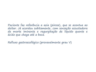 Paciente faz referência a azia (pirose), que se acentua ao
deitar. Já acordou subitamente, com sensação assustadora
de morte iminente e regurgitação de líquido quente e
ácido que chega até a boca.
Refluxo gastroesofágico (provavelmente grau V)
 