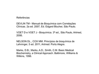 Referências
DEVLIN TM - Manual de Bioquímica com Correlações
Clínicas. 2a ed. 2007, Ed. Edgard Blucher, São Paulo.
VOET D e VOET J - Bioquímica. 3ª ed., São Paulo, Artmed,
2006.
NELSON DL., COX MM. Princípios de bioquímica de
Lehninger, 5 ed. 2011, Artmed: Porto Alegre.
Marks, D.B.; Marks, A.D.; Smith, C.M. Basic Medical
Biochemistry, a Clinical Approach. Baltimore, Williams &
Wilkins, 1996.
 