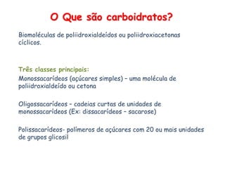 O Que são carboidratos?
Biomoléculas de poliidroxialdeídos ou poliidroxiacetonas
cíclicos.
Três classes principais:
Monossacarídeos (açúcares simples) – uma molécula de
poliidroxialdeído ou cetona
Oligossacarídeos – cadeias curtas de unidades de
monossacarídeos (Ex: dissacarídeos – sacarose)
Polissacarídeos- polímeros de açúcares com 20 ou mais unidades
de grupos glicosil
 