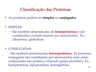17
Classificação das Proteínas
• As proteínas podem ser simples ou conjugadas:
• SIMPLES:
– São também denominadas de homoproteínas e são
constituídas, exclusivamente por aminoácidos. Ex.:
albuminas, globulinas
• CONJUGADAS:
- São também denominadas heteroproteínas. As proteínas
conjugadas são constituídas por aminoácidos mais outro
componente não-protéico, chamado grupo prostético. Ex.:
fosfoproteínas, lipoproteínas, hemoglobina
 
