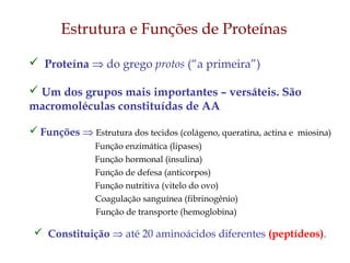  Proteína ⇒ do grego protos (“a primeira”)
 Um dos grupos mais importantes – versáteis. São
macromoléculas constituídas de AA
 Funções ⇒ Estrutura dos tecidos (colágeno, queratina, actina e miosina)
Função enzimática (lipases)
Função hormonal (insulina)
Função de defesa (anticorpos)
Função nutritiva (vitelo do ovo)
Coagulação sanguínea (fibrinogênio)
Função de transporte (hemoglobina)
 Constituição ⇒ até 20 aminoácidos diferentes (peptídeos).
Estrutura e Funções de Proteínas
 