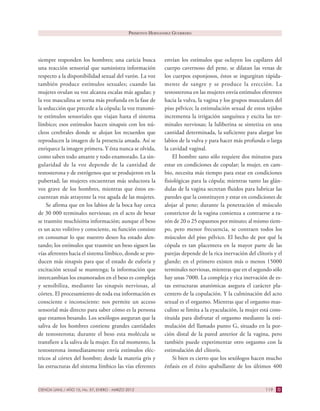 CIENCIA UANL / AÑO 15, No. 57, ENERO - MARZO 2012 119
siempre responden los hombres; una caricia busca
una reacción sensorial que suministra información
respecto a la disponibilidad sexual del varón. La voz
también produce estímulos sexuales; cuando las
mujeres ovulan su voz alcanza escalas más agudas; y
la voz masculina se torna más profunda en la fase de
la seducción que precede a la cópula; la voz transmi-
te estímulos sensoriales que viajan hasta el sistema
límbico; esos estímulos hacen sinapsis con los nú-
cleos cerebrales donde se alojan los recuerdos que
reproducen la imagen de la presencia amada. Así se
enriquece la imagen primera. Y ésta nunca se olvida,
como saben todo amante y todo enamorado. La sin-
gularidad de la voz depende de la cantidad de
testosterona y de estrógenos que se produjeron en la
pubertad; las mujeres encuentran más seductora la
voz grave de los hombres, mientras que éstos en-
cuentran más atrayente la voz aguda de las mujeres.
Se afirma que en los labios de la boca hay cerca
de 30 000 terminales nerviosas; en el acto de besar
se trasmite muchísima información; aunque el beso
es un acto volitivo y consciente, su función consiste
en consumar lo que nuestro deseo ha estado alen-
tando; los estímulos que trasmite un beso siguen las
vías aferentes hacia el sistema límbico, donde se pro-
ducen más sinapsis para que el estado de euforia y
excitación sexual se mantenga; la información que
intercambian los enamorados en el beso es compleja
y sensibiliza, mediante las sinapsis nerviosas, al
córtex. El procesamiento de toda esa información es
consciente e inconsciente: nos permite un acceso
sensorial más directo para saber cómo es la persona
que estamos besando. Los sexólogos aseguran que la
saliva de los hombres contiene grandes cantidades
de testosterona; durante el beso esta molécula se
transfiere a la saliva de la mujer. En tal momento, la
testosterona inmediatamente envía estímulos eléc-
tricos al córtex del hombre; desde la materia gris y
las estructuras del sistema límbico las vías eferentes
envían los estímulos que ocluyen los capilares del
cuerpo cavernoso del pene, se dilatan las venas de
los cuerpos esponjosos, éstos se ingurgitan rápida-
mente de sangre y se produce la erección. La
testosterona en las mujeres envía estímulos eferentes
hacia la vulva, la vagina y los grupos musculares del
piso pélvico; la estimulación sexual de estos tejidos
incrementa la irrigación sanguínea y excita las ter-
minales nerviosas; la luliberina se sintetiza en una
cantidad determinada, la suficiente para alargar los
labios de la vulva y para hacer más profunda o larga
la cavidad vaginal.
El hombre sano sólo requiere dos minutos para
estar en condiciones de copular; la mujer, en cam-
bio, necesita más tiempo para estar en condiciones
fisiológicas para la cópula; mientras tanto las glán-
dulas de la vagina secretan fluidos para lubricar las
paredes que la constituyen y estar en condiciones de
alojar al pene; durante la penetración el músculo
constrictor de la vagina comienza a contraerse a ra-
zón de 20 o 25 espasmos por minuto; al mismo tiem-
po, pero menor frecuencia, se contraen todos los
músculos del piso pélvico. El hecho de por qué la
cópula es tan placentera en la mayor parte de las
parejas depende de la rica inervación del clítoris y el
glande; en el primero existen más o menos 15000
terminales nerviosas, mientras que en el segundo sólo
hay unas 7000. La compleja y rica inervación de es-
tas estructuras anatómicas asegura el carácter pla-
centero de la copulación. Y la culminación del acto
sexual es el orgasmo. Mientras que el orgasmo mas-
culino se limita a la eyaculación, la mujer está cons-
tituida para disfrutar el orgasmo mediante la esti-
mulación del llamado punto G, situado en la por-
ción distal de la pared anterior de la vagina, pero
también puede experimentar otro orgasmo con la
estimulación del clítoris.
Si bien es cierto que los sexólogos hacen mucho
énfasis en el éxito apabullante de los últimos 400
PRIMITIVO HERNÁNDEZ GUERRERO
 