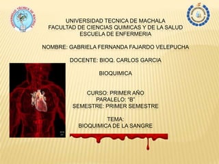 UNIVERSIDAD TECNICA DE MACHALA
FACULTAD DE CIENCIAS QUIMICAS Y DE LA SALUD
ESCUELA DE ENFERMERIA
NOMBRE: GABRIELA FERNANDA FAJARDO VELEPUCHA
DOCENTE: BIOQ. CARLOS GARCIA
BIOQUIMICA
CURSO: PRIMER AÑO
PARALELO: “B”
SEMESTRE: PRIMER SEMESTRE
TEMA:
BIOQUIMICA DE LA SANGRE
 