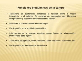 Funciones bioquímicas de la sangre
• Transporte de sustancias, establece la relación entre el medio
intracelular y el exterior. Se encarga de transportar sus diferentes
componentes y desechos del metabolismo celular.
• Mantener la presión oncótica de la sangre.
• Participación en el equilibrio electrolítico.
• Intervención en el proceso nutritivo, como fuente de alimentación,
aminoácidos para tejidos.
• Transporte de ligandos, como fármacos, iones metálicos, hormonas, etc.
• Participación en mecanismos de defensa
 
