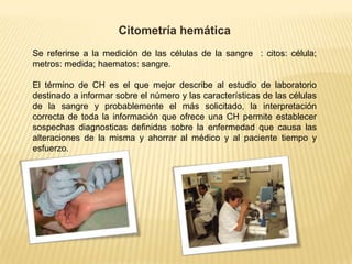 Citometría hemática
Se referirse a la medición de las células de la sangre : citos: célula;
metros: medida; haematos: sangre.
El término de CH es el que mejor describe al estudio de laboratorio
destinado a informar sobre el número y las características de las células
de la sangre y probablemente el más solicitado, la interpretación
correcta de toda la información que ofrece una CH permite establecer
sospechas diagnosticas definidas sobre la enfermedad que causa las
alteraciones de la misma y ahorrar al médico y al paciente tiempo y
esfuerzo.
 