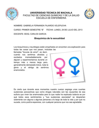 UNIVERSIDAD TECNICA DE MACHALA
FACULTAD DE CIENCIAS QUIMICAS Y DE LA SALUD
ESCUELA DE ENFERMERIA
NOMBRE: GABRIELA FERNANDA FAJARDO VELEPUCHA
CURSO: PRIMER SEMESTRE “B” FECHA: LUNES, 29 DE LULIO DEL 2013
DOCENTE: BIOQ. CARLOS GARCIA
Bioquímica de la sexualidad
Los bioquímicos y neurólogos están empeñados en encontrar una explicación para
todas las cosas que nos pasan, incluidas las
llamadas "locuras de amor", es decir,
cuando nos sentimos atraídos y
excitados irremediablemente por
alguien y experimentamos durante un
tiempo más o menos largo pero,
generalmente demasiado breve, toda la
gloria y el vértigo de sentirnos
enamorados.
Es cierto que durante esos momentos nuestro cuerpo segrega unas cuantas
sustancias psicoactivas que como drogas naturales son las causantes de esa
euforia que viven los enamorados pero lo que nadie ha explicado todavía es por
qué todos esos sentimientos y "sus sustancias asociadas" se despiertan
solamente con alguna o algunas personas a lo largo de toda la vida y por qué no
sucede, como podría esperarse, con cualquier persona que nos sea agradable.
 