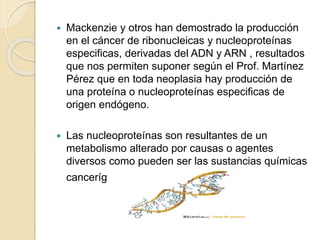  Mackenzie y otros han demostrado la producción
en el cáncer de ribonucleicas y nucleoproteínas
especificas, derivadas del ADN y ARN , resultados
que nos permiten suponer según el Prof. Martínez
Pérez que en toda neoplasia hay producción de
una proteína o nucleoproteínas especificas de
origen endógeno.
 Las nucleoproteínas son resultantes de un
metabolismo alterado por causas o agentes
diversos como pueden ser las sustancias químicas
cancerígenas.
 