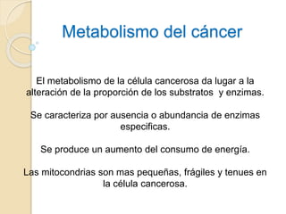 Metabolismo del cáncer
El metabolismo de la célula cancerosa da lugar a la
alteración de la proporción de los substratos y enzimas.
Se caracteriza por ausencia o abundancia de enzimas
especificas.
Se produce un aumento del consumo de energía.
Las mitocondrias son mas pequeñas, frágiles y tenues en
la célula cancerosa.
 