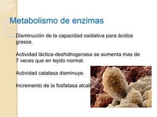 Metabolismo de enzimas
Disminución de la capacidad oxidativa para ácidos
grasos.
Actividad láctica-deshidrogenasa se aumenta mas de
7 veces que en tejido normal.
Actividad catalasa disminuye.
Incremento de la fosfatasa alcalina.
 