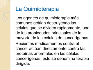 La Quimioterapia
Los agentes de quimioterapia más
comunes actúan destruyendo las
células que se dividen rápidamente, una
de las propiedades principales de la
mayoría de las células de cancerígenas.
Recientes medicamentos contra el
cáncer actúan directamente contra las
proteínas anormales en las células
cancerígenas; esto se denomina terapia
dirigida.
 