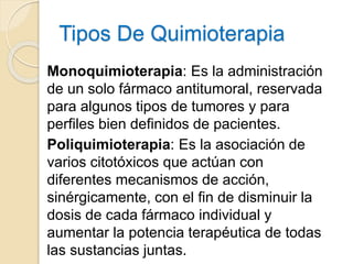 Tipos De Quimioterapia
Monoquimioterapia: Es la administración
de un solo fármaco antitumoral, reservada
para algunos tipos de tumores y para
perfiles bien definidos de pacientes.
Poliquimioterapia: Es la asociación de
varios citotóxicos que actúan con
diferentes mecanismos de acción,
sinérgicamente, con el fin de disminuir la
dosis de cada fármaco individual y
aumentar la potencia terapéutica de todas
las sustancias juntas.
 