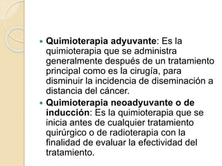  Quimioterapia adyuvante: Es la
quimioterapia que se administra
generalmente después de un tratamiento
principal como es la cirugía, para
disminuir la incidencia de diseminación a
distancia del cáncer.
 Quimioterapia neoadyuvante o de
inducción: Es la quimioterapia que se
inicia antes de cualquier tratamiento
quirúrgico o de radioterapia con la
finalidad de evaluar la efectividad del
tratamiento.
 