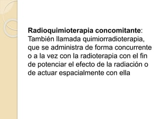 Radioquimioterapia concomitante:
También llamada quimiorradioterapia,
que se administra de forma concurrente
o a la vez con la radioterapia con el fin
de potenciar el efecto de la radiación o
de actuar espacialmente con ella
 