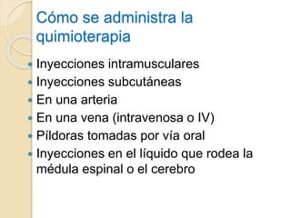 Cómo se administra la
quimioterapia
 Inyecciones intramusculares
 Inyecciones subcutáneas
 En una arteria
 En una vena (intravenosa o IV)
 Píldoras tomadas por vía oral
 Inyecciones en el líquido que rodea la
médula espinal o el cerebro
 
