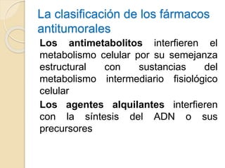 La clasificación de los fármacos
antitumorales
Los antimetabolitos interfieren el
metabolismo celular por su semejanza
estructural con sustancias del
metabolismo intermediario fisiológico
celular
Los agentes alquilantes interfieren
con la síntesis del ADN o sus
precursores
 
