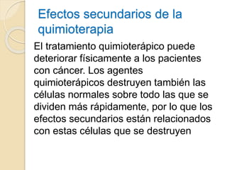 Efectos secundarios de la
quimioterapia
El tratamiento quimioterápico puede
deteriorar físicamente a los pacientes
con cáncer. Los agentes
quimioterápicos destruyen también las
células normales sobre todo las que se
dividen más rápidamente, por lo que los
efectos secundarios están relacionados
con estas células que se destruyen
 