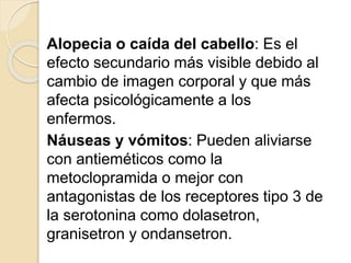 Alopecia o caída del cabello: Es el
efecto secundario más visible debido al
cambio de imagen corporal y que más
afecta psicológicamente a los
enfermos.
Náuseas y vómitos: Pueden aliviarse
con antieméticos como la
metoclopramida o mejor con
antagonistas de los receptores tipo 3 de
la serotonina como dolasetron,
granisetron y ondansetron.
 