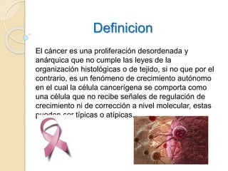 Definicion
El cáncer es una proliferación desordenada y
anárquica que no cumple las leyes de la
organización histológicas o de tejido, si no que por el
contrario, es un fenómeno de crecimiento autónomo
en el cual la célula cancerígena se comporta como
una célula que no recibe señales de regulación de
crecimiento ni de corrección a nivel molecular, estas
pueden ser típicas o atípicas.
 