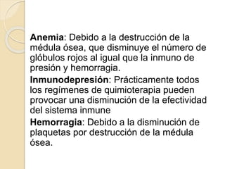 Anemia: Debido a la destrucción de la
médula ósea, que disminuye el número de
glóbulos rojos al igual que la inmuno de
presión y hemorragia.
Inmunodepresión: Prácticamente todos
los regímenes de quimioterapia pueden
provocar una disminución de la efectividad
del sistema inmune
Hemorragia: Debido a la disminución de
plaquetas por destrucción de la médula
ósea.
 
