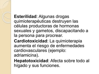 Esterilidad: Algunas drogas
quimioterapéuticas destruyen las
células productoras de hormonas
sexuales y gametos, discapacitando a
la persona para procrear.
Cardiotoxicidad: La quimioterapia
aumenta el riesgo de enfermedades
cardiovasculares (ejemplo:
adriamicina).
Hepatotoxicidad: Afecta sobre todo al
hígado y sus funciones.
 