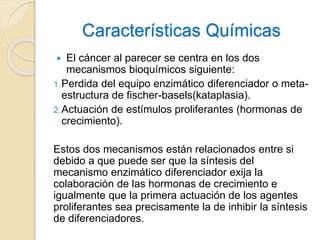 Características Químicas
 El cáncer al parecer se centra en los dos
mecanismos bioquímicos siguiente:
1.Perdida del equipo enzimático diferenciador o meta-
estructura de fischer-basels(kataplasia).
2.Actuación de estímulos proliferantes (hormonas de
crecimiento).
Estos dos mecanismos están relacionados entre si
debido a que puede ser que la síntesis del
mecanismo enzimático diferenciador exija la
colaboración de las hormonas de crecimiento e
igualmente que la primera actuación de los agentes
proliferantes sea precisamente la de inhibir la síntesis
de diferenciadores.
 