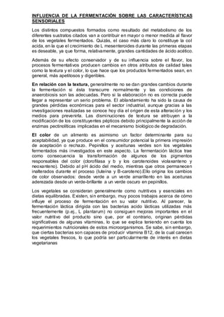 INFLUENCIA DE LA FERMENTACIÓN SOBRE LAS CARACTERÍSTICAS 
SENSORIALES 
Los distintos compuestos formados como resultado del metabolismo de los 
diferentes sustratos citados van a contribuir en mayor o menor medida al flavor 
de los vegetales fermentados. Quizás, el caso más claro lo constituye la col 
acida, en la que el crecimiento de L mesenteroides durante las primeras etapas 
es deseable, ya que forma, relativamente, grandes cantidades de ácido acético. 
Además de su efecto conservador y de su influencia sobre el flavor, los 
procesos fermentativos producen cambios en otros atributos de calidad tales 
como la textura y el color, lo que hace que los productos fermentados sean, en 
general, más apetitosos y digeribles. 
En relación con la textura, generalmente no se dan grandes cambios durante 
la fermentación si ésta transcurre normalmente y las condiciones de 
anaerobiosis son las adecuadas. Pero si la elaboración no es correcta puede 
llegar a representar un serio problema. El ablandamiento ha sido la causa de 
grandes pérdidas económicas para el sector industrial, aunque gracias a las 
investigaciones realizadas se conoce hoy día el origen de esta alteración y los 
medios para prevenirla. Las disminuciones de textura se atribuyen a la 
modificación de los constituyentes pépticos debido principalmente la acción de 
enzimas pectinolíticas implicadas en el mecanismo biológico de degradación. 
El color de un alimento es asimismo un factor determinante para su 
aceptabilidad, ya que produce en el consumidor potencial la primera impresión 
de aceptación o rechazo. Pepinillos y aceitunas verdes son los vegetales 
fermentados más investigados en este aspecto. La fermentación láctica trae 
como consecuencia la transformación de algunos de los pigmentos 
responsables del color (clorofilasa y b y los carotenoides violaxanteno y 
neoxanteno). Debido al pH ácido del medio, mientras que otros permanecen 
inalterados durante el proceso (luteína y B-caroteno).Ello origina los cambios 
de color observados: desde verde a un verde amarillento en las aceitunas 
aderezada desde un verde-brillante a un verde oscuro en pepinillos. 
Los vegetales se consideran generalmente como nutritivos y esenciales en 
dietas equilibradas. Existen, sin embargo, muy pocos trabajos acerca de cómo 
influye el proceso de fermentación en su valor nutritivo. Al parecer, la 
fermentación láctica dirigida con las bacterias acido lácticas utilizadas más 
frecuentemente (p.ej., L plantarum) no consiguen mejoras importantes en el 
valor nutritivo del producto sino que, por el contrario, originan pérdidas 
significativas de algunas vitaminas, lo que se explica teniendo en cuenta los 
requerimientos nutricionales de estos microorganismos. Se sabe, sin embargo, 
que ciertas bacterias son capaces de producir vitamina B12, de la cual carecen 
los vegetales frescos, lo que podría ser particularmente de interés en dietas 
vegetarianas 
