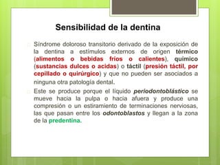 Sensibilidad de la dentina
 Síndrome doloroso transitorio derivado de la exposición de
la dentina a estímulos externos de origen térmico
(alimentos o bebidas fríos o calientes), químico
(sustancias dulces o acidas) o táctil (presión táctil, por
cepillado o quirúrgico) y que no pueden ser asociados a
ninguna otra patología dental.
 Este se produce porque el líquido periodontoblástico se
mueve hacia la pulpa o hacia afuera y produce una
compresión o un estiramiento de terminaciones nerviosas,
las que pasan entre los odontoblastos y llegan a la zona
de la predentina.
 