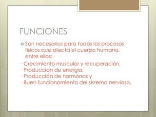 FUNCIONES
 Son

necesarios para todos los procesos
físicos que afecta el cuerpo humano,
entre ellos:
· Crecimiento muscular y recuperación,
· Producción de energía,
· Producción de hormonas y
· Buen funcionamiento del sistema nervioso.

 