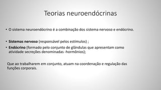 Teorias neuroendócrinas
• O sistema neuroendócrino é a combinação dos sistema nervoso e endócrino.
• Sistemas nervoso (responsável pelos estímulos) ;
• Endócrino (formado pelo conjunto de glândulas que apresentam como
atividade secreções denominadas -hormônios);
Que ao trabalharem em conjunto, atuam na coordenação e regulação das
funções corporais.
 