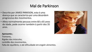 Mal de Parkinson
• Descrito por JAMES PARKISON, esta é uma
doença que se caracteriza por uma desordem
progressiva dos movimentos.
• Afeta normalmente pessoas entre 60 a 65 anos
de idade, pode ocorrer também à partir dos 35
anos.
Apresenta ;
Tremores,
Rigidez dos músculos,
Lentidão dos movimentos,
Falta de equilíbrio, e até dificuldade em engolir alimentos.
 