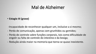 Mal de Alzheimer
• Estagio III (grave)
-Incapacidade de reconhecer qualquer um, inclusive a si mesmo;
- Perda de comunicação, apenas com grunhidos ou gemidos;
- Perda de controle sobre funções corporais, tais como dificuldade de
engolir ou falta de controle do intestino e da bexiga;
- Redução ainda maior na memoria que torna-se quase inexistente.
 