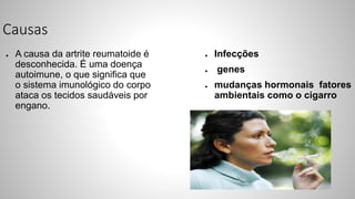 Causas
● A causa da artrite reumatoide é
desconhecida. É uma doença
autoimune, o que significa que
o sistema imunológico do corpo
ataca os tecidos saudáveis por
engano.
● Infecções
● genes
● mudanças hormonais fatores
ambientais como o cigarro
 