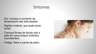 Sintomas
● Dor, inchaço e aumento da
temperatura nas articulações
● Rigidez matinal, que pode durar
horas
● Caroços firmes de tecido sob a
pele em seus braços (nódulos
reumatoides)
● Fadiga, febre e perda de peso.
 