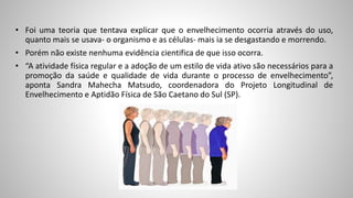 • Foi uma teoria que tentava explicar que o envelhecimento ocorria através do uso,
quanto mais se usava- o organismo e as células- mais ia se desgastando e morrendo.
• Porém não existe nenhuma evidência cientifica de que isso ocorra.
• “A atividade física regular e a adoção de um estilo de vida ativo são necessários para a
promoção da saúde e qualidade de vida durante o processo de envelhecimento”,
aponta Sandra Mahecha Matsudo, coordenadora do Projeto Longitudinal de
Envelhecimento e Aptidão Física de São Caetano do Sul (SP).
 