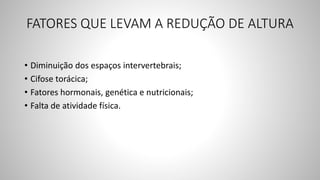 FATORES QUE LEVAM A REDUÇÃO DE ALTURA
• Diminuição dos espaços intervertebrais;
• Cifose torácica;
• Fatores hormonais, genética e nutricionais;
• Falta de atividade física.
 