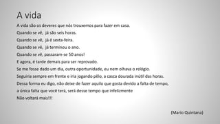 A vida
A vida são os deveres que nós trouxemos para fazer em casa.
Quando se vê, já são seis horas.
Quando se vê, já é sexta-feira.
Quando se vê, já terminou o ano.
Quando se vê, passaram-se 50 anos!
E agora, é tarde demais para ser reprovado.
Se me fosse dado um dia, outra oportunidade, eu nem olhava o relógio.
Seguiria sempre em frente e iria jogando pêlo, a casca dourada inútil das horas.
Dessa forma eu digo, não deixe de fazer aquilo que gosta devido a falta de tempo,
a única falta que você terá, será desse tempo que infelizmente
Não voltará mais!!!
(Mario Quintana)
 