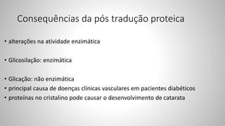 Consequências da pós tradução proteica
• alterações na atividade enzimática
• Glicosilação: enzimática
• Glicação: não enzimática
• principal causa de doenças clínicas vasculares em pacientes diabéticos
• proteínas no cristalino pode causar o desenvolvimento de catarata
 