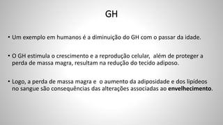 GH
• Um exemplo em humanos é a diminuição do GH com o passar da idade.
• O GH estimula o crescimento e a reprodução celular, além de proteger a
perda de massa magra, resultam na redução do tecido adiposo.
• Logo, a perda de massa magra e o aumento da adiposidade e dos lipídeos
no sangue são consequências das alterações associadas ao envelhecimento.
 