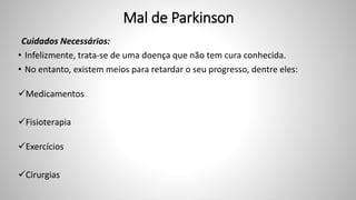 Mal de Parkinson
Cuidados Necessários:
• Infelizmente, trata-se de uma doença que não tem cura conhecida.
• No entanto, existem meios para retardar o seu progresso, dentre eles:
Medicamentos
Fisioterapia
Exercícios
Cirurgias
 