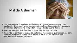 Mal de Alzheimer
• Esta é uma doença degenerativa do cérebro, caracterizada pela perda das
habilidades de pensar, raciocinar, memorizar, afetando as áreas da linguagem e
produzindo alterações no comportamento, podendo levar à demência.
• Manifesta-se com mais frequência a partir de 65 anos de idade.
• Ainda não se conhece as causas do Alzheimer, mas sabe-se que tem relação com
certas mudanças nas terminações nervosas e nas células cerebrais que
interferem nas funções cognitivas.
 
