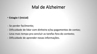 Mal de Alzheimer
• Estagio I (inicial)
- Se perder facilmente;
- Dificuldade de lidar com dinheiro e/ou pagamentos de contas;
- Leva mais tempo pra concluir as tarefas fora do contexto;
- Dificuldade de aprender novas informações.
 